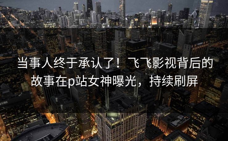 当事人终于承认了！飞飞影视背后的故事在p站女神曝光，持续刷屏