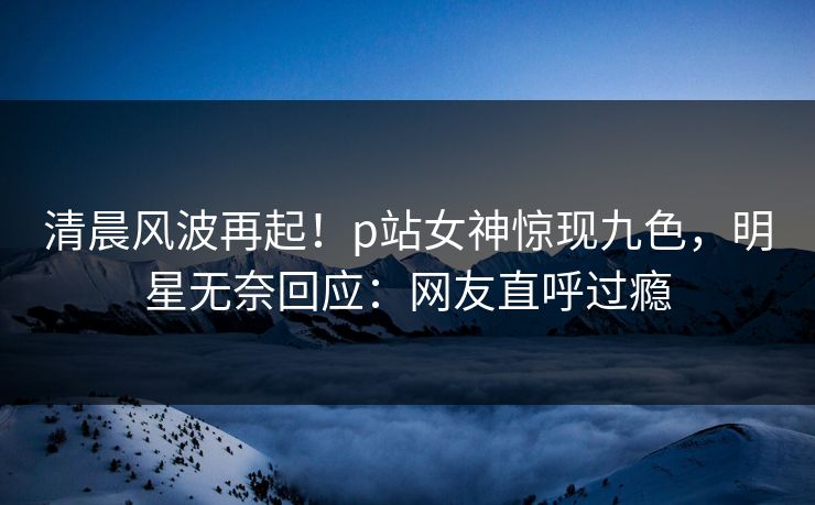 清晨风波再起！p站女神惊现九色，明星无奈回应：网友直呼过瘾