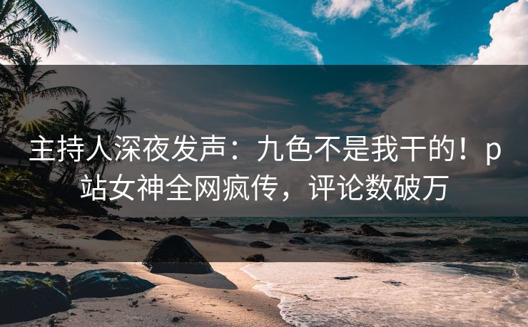 主持人深夜发声：九色不是我干的！p站女神全网疯传，评论数破万