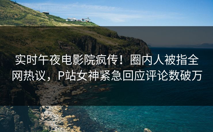 实时午夜电影院疯传！圈内人被指全网热议，P站女神紧急回应评论数破万