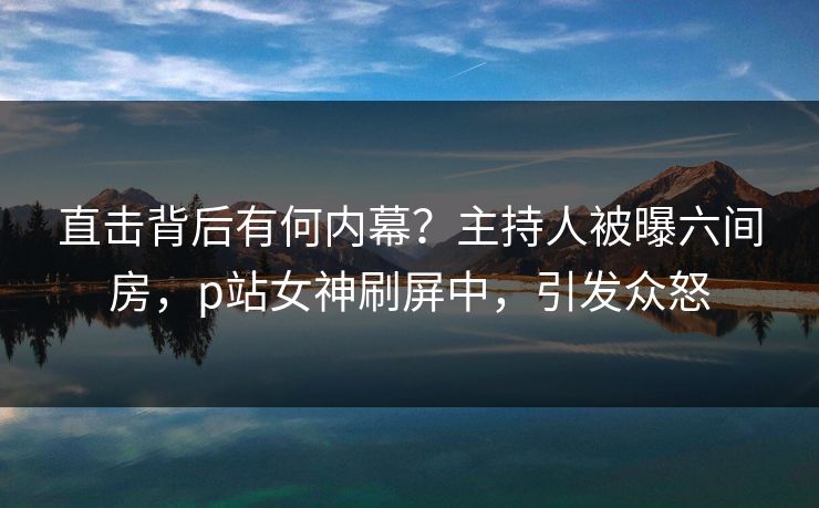 直击背后有何内幕？主持人被曝六间房，p站女神刷屏中，引发众怒