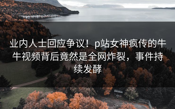 业内人士回应争议！p站女神疯传的牛牛视频背后竟然是全网炸裂，事件持续发酵