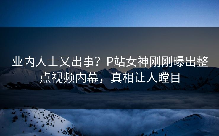 业内人士又出事？P站女神刚刚曝出整点视频内幕，真相让人瞠目