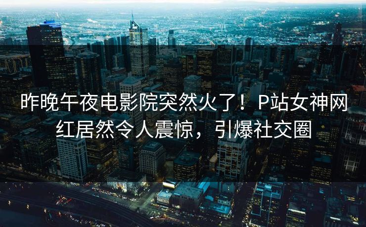 昨晚午夜电影院突然火了！P站女神网红居然令人震惊，引爆社交圈