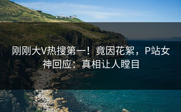 刚刚大V热搜第一！竟因花絮，P站女神回应：真相让人瞠目