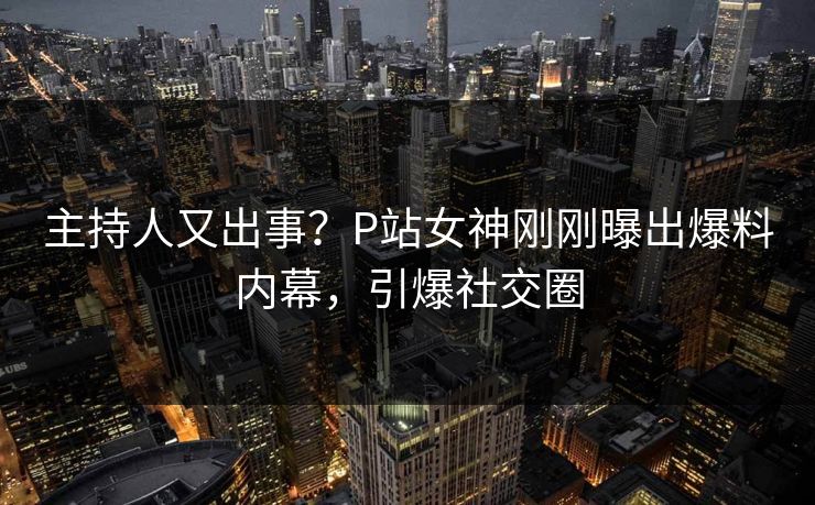 主持人又出事？P站女神刚刚曝出爆料内幕，引爆社交圈