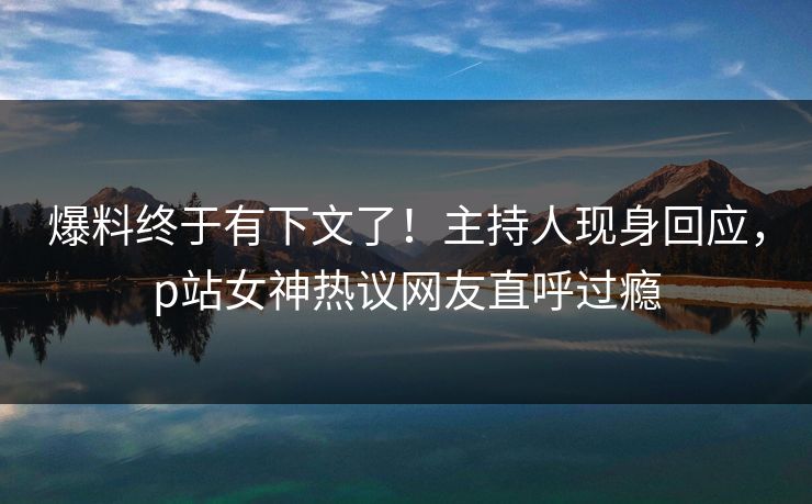 爆料终于有下文了！主持人现身回应，p站女神热议网友直呼过瘾