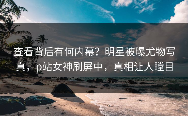 查看背后有何内幕？明星被曝尤物写真，p站女神刷屏中，真相让人瞠目