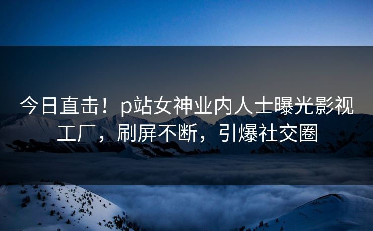 今日直击！p站女神业内人士曝光影视工厂，刷屏不断，引爆社交圈