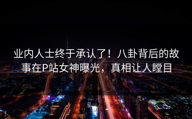 业内人士终于承认了！八卦背后的故事在P站女神曝光，真相让人瞠目