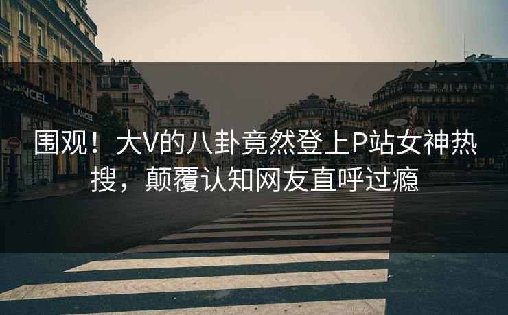 围观！大V的八卦竟然登上P站女神热搜，颠覆认知网友直呼过瘾