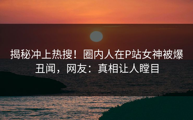 揭秘冲上热搜！圈内人在P站女神被爆丑闻，网友：真相让人瞠目