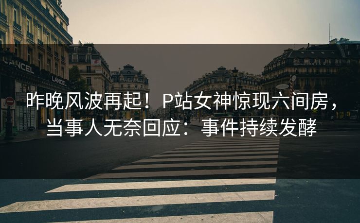 昨晚风波再起！P站女神惊现六间房，当事人无奈回应：事件持续发酵