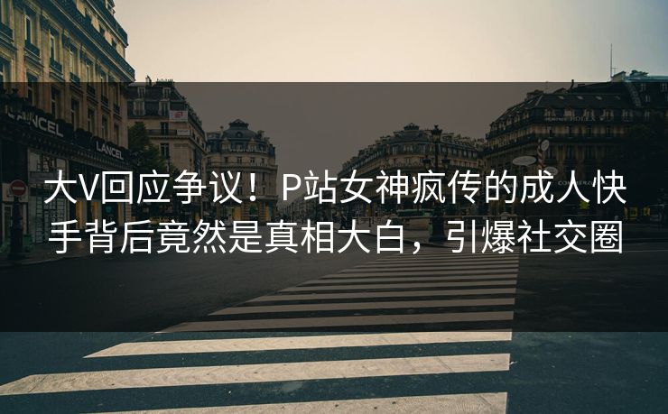 大V回应争议！P站女神疯传的成人快手背后竟然是真相大白，引爆社交圈