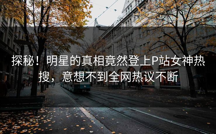 探秘！明星的真相竟然登上P站女神热搜，意想不到全网热议不断
