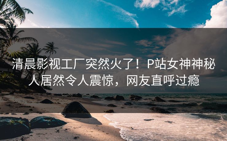 清晨影视工厂突然火了！P站女神神秘人居然令人震惊，网友直呼过瘾