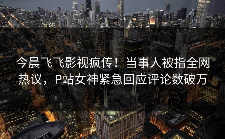 今晨飞飞影视疯传！当事人被指全网热议，P站女神紧急回应评论数破万