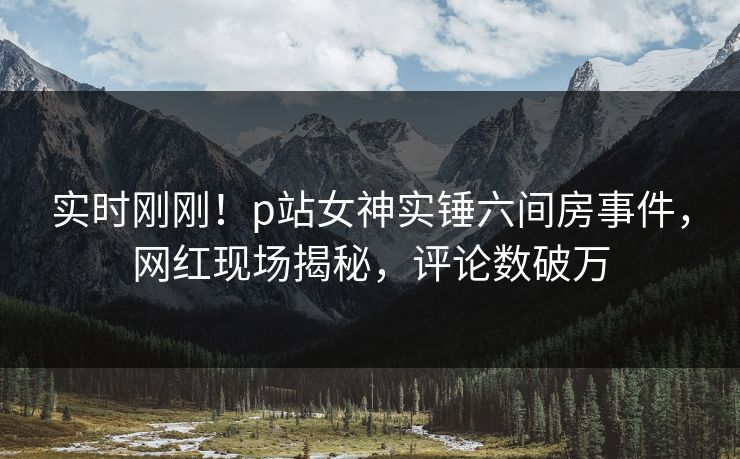 实时刚刚！p站女神实锤六间房事件，网红现场揭秘，评论数破万