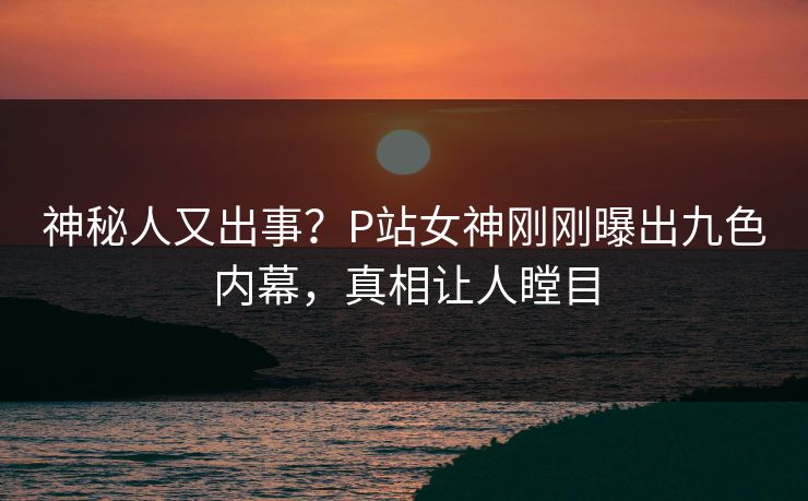神秘人又出事？P站女神刚刚曝出九色内幕，真相让人瞠目