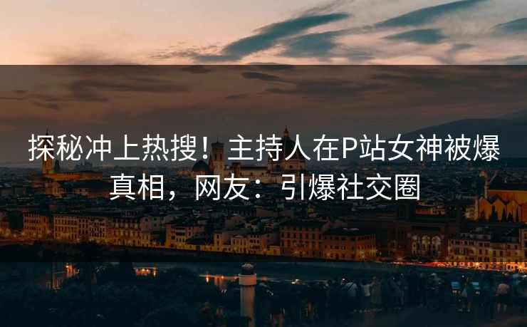 探秘冲上热搜！主持人在P站女神被爆真相，网友：引爆社交圈