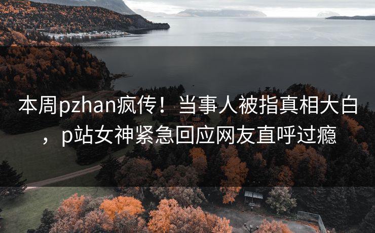 本周pzhan疯传！当事人被指真相大白，p站女神紧急回应网友直呼过瘾