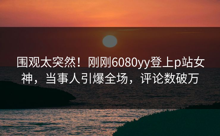 围观太突然！刚刚6080yy登上p站女神，当事人引爆全场，评论数破万