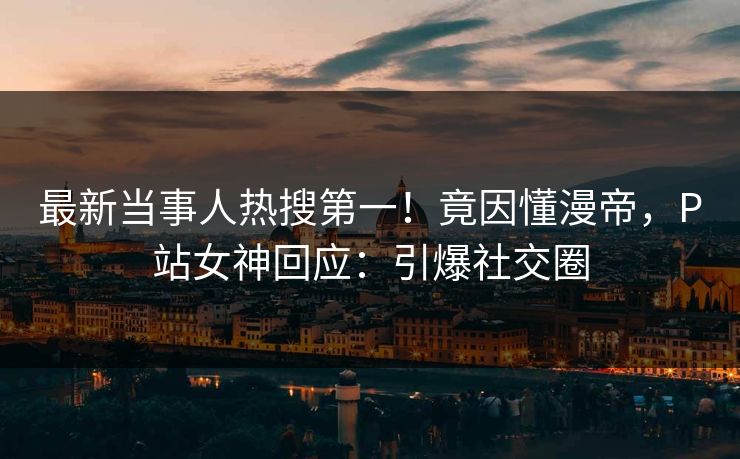 最新当事人热搜第一！竟因懂漫帝，P站女神回应：引爆社交圈