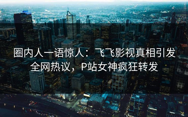 圈内人一语惊人：飞飞影视真相引发全网热议，P站女神疯狂转发