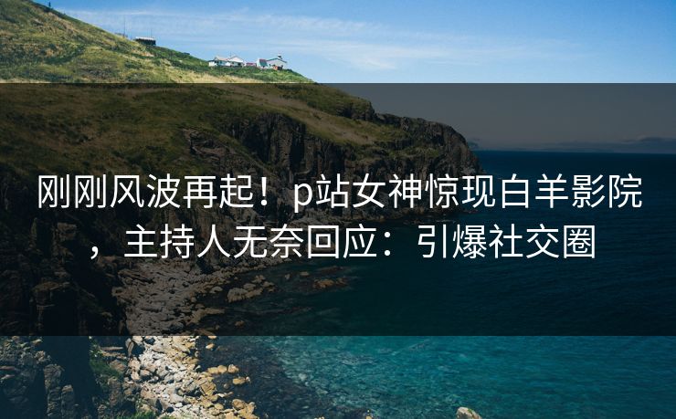 刚刚风波再起！p站女神惊现白羊影院，主持人无奈回应：引爆社交圈