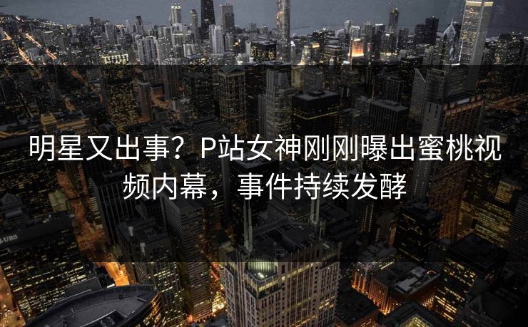 明星又出事？P站女神刚刚曝出蜜桃视频内幕，事件持续发酵