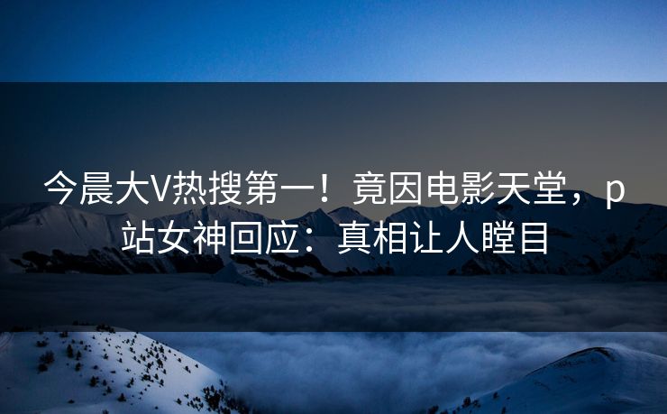 今晨大V热搜第一！竟因电影天堂，p站女神回应：真相让人瞠目
