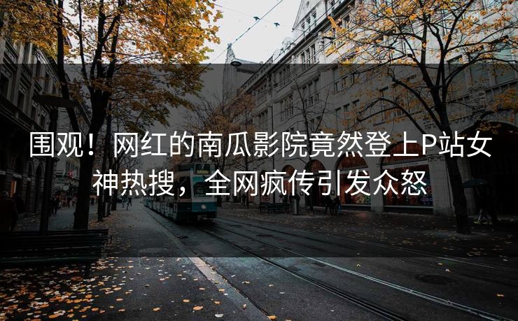 围观！网红的南瓜影院竟然登上P站女神热搜，全网疯传引发众怒