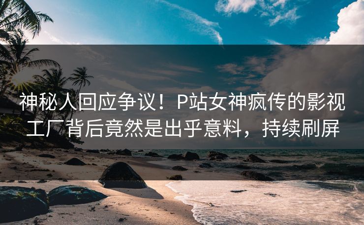 神秘人回应争议！P站女神疯传的影视工厂背后竟然是出乎意料，持续刷屏