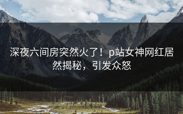 深夜六间房突然火了！p站女神网红居然揭秘，引发众怒