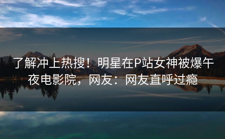 了解冲上热搜！明星在P站女神被爆午夜电影院，网友：网友直呼过瘾