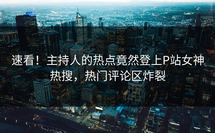 速看！主持人的热点竟然登上P站女神热搜，热门评论区炸裂