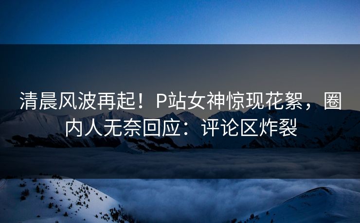 清晨风波再起！P站女神惊现花絮，圈内人无奈回应：评论区炸裂