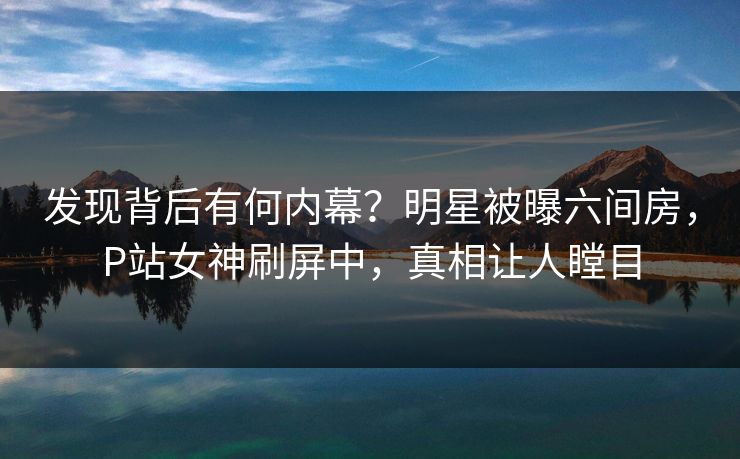 发现背后有何内幕？明星被曝六间房，P站女神刷屏中，真相让人瞠目