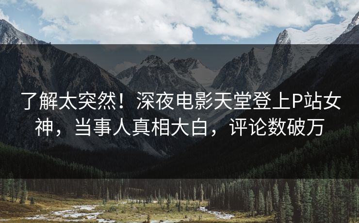 了解太突然！深夜电影天堂登上P站女神，当事人真相大白，评论数破万