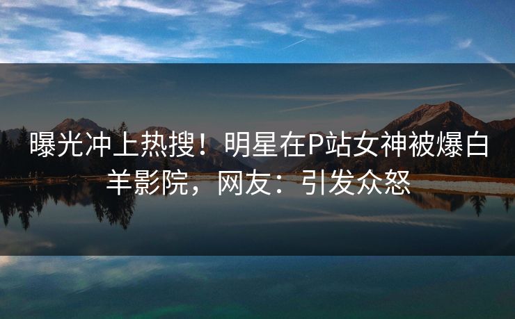 曝光冲上热搜！明星在P站女神被爆白羊影院，网友：引发众怒