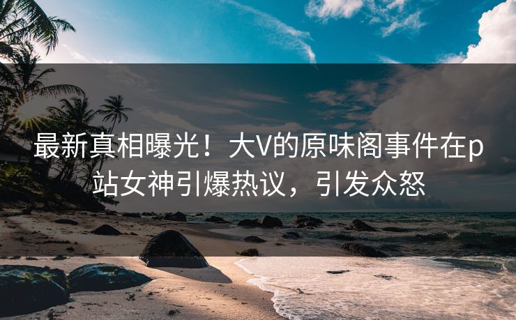 最新真相曝光！大V的原味阁事件在p站女神引爆热议，引发众怒