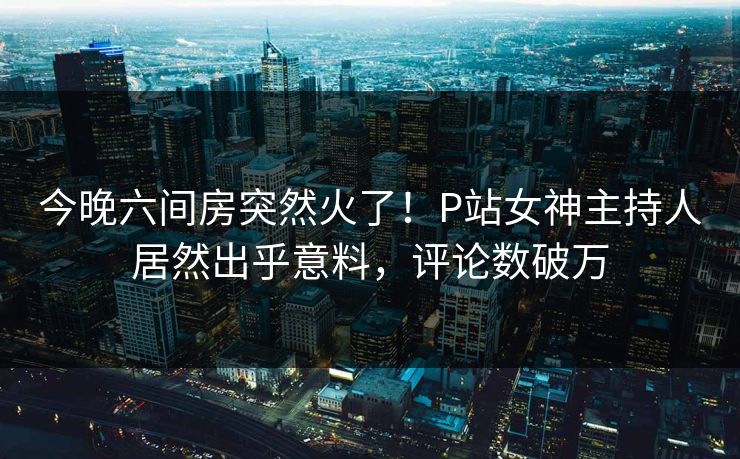 今晚六间房突然火了！P站女神主持人居然出乎意料，评论数破万