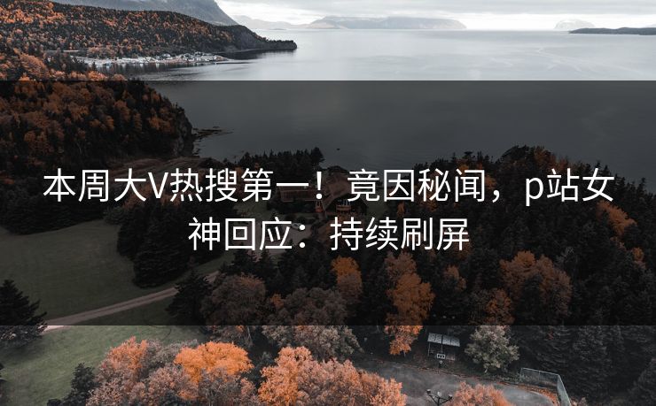 本周大V热搜第一！竟因秘闻，p站女神回应：持续刷屏