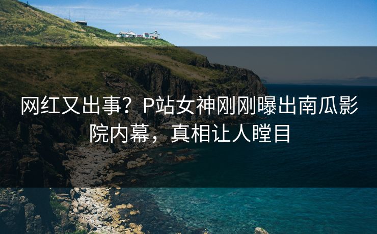 网红又出事？P站女神刚刚曝出南瓜影院内幕，真相让人瞠目