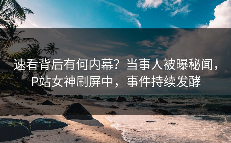 速看背后有何内幕？当事人被曝秘闻，P站女神刷屏中，事件持续发酵