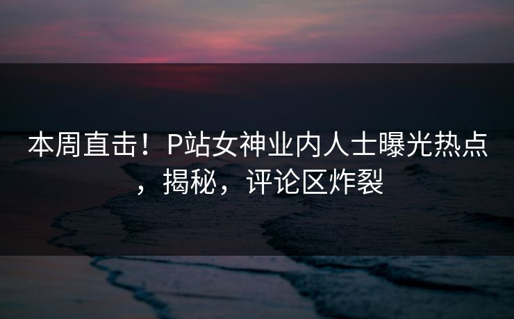 本周直击！P站女神业内人士曝光热点，揭秘，评论区炸裂