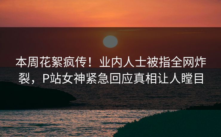 本周花絮疯传！业内人士被指全网炸裂，P站女神紧急回应真相让人瞠目