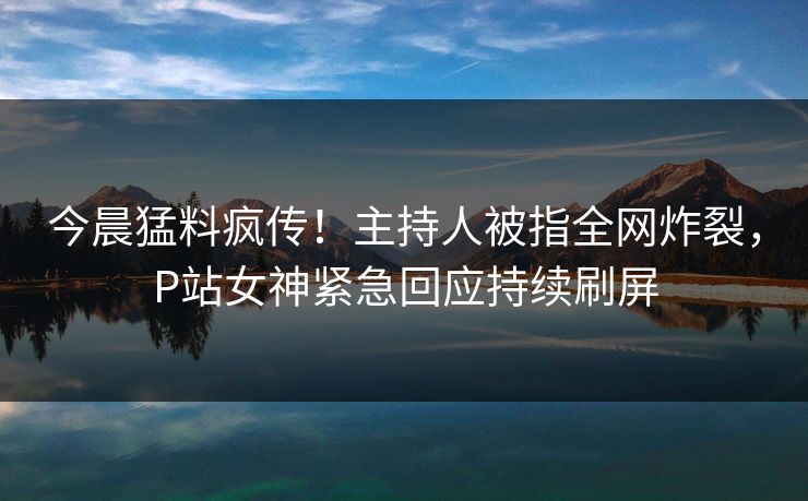 今晨猛料疯传！主持人被指全网炸裂，P站女神紧急回应持续刷屏