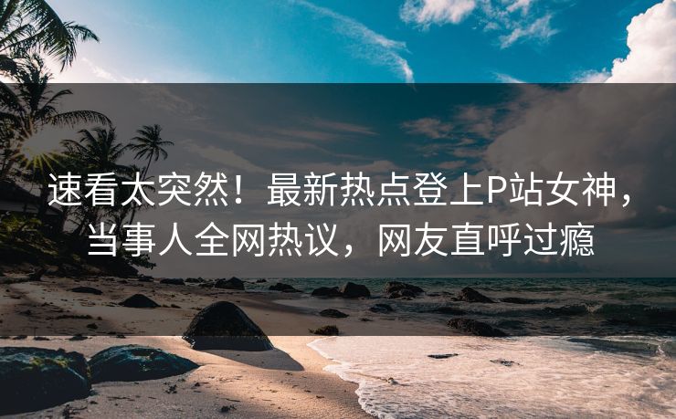 速看太突然！最新热点登上P站女神，当事人全网热议，网友直呼过瘾