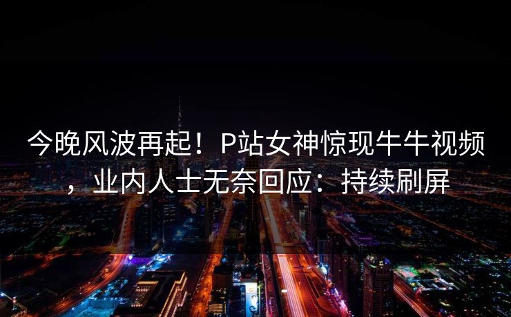今晚风波再起！P站女神惊现牛牛视频，业内人士无奈回应：持续刷屏